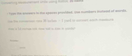 Converting Measurement Units using Rasios: 20 coins 
' Type the answers in the spoces provided. Use numbers instead of words. 
Wse the conversion rate 36 inches -1 yard to convert each measure. 
ex is 54 inches tall. How tall is Alex in yards?