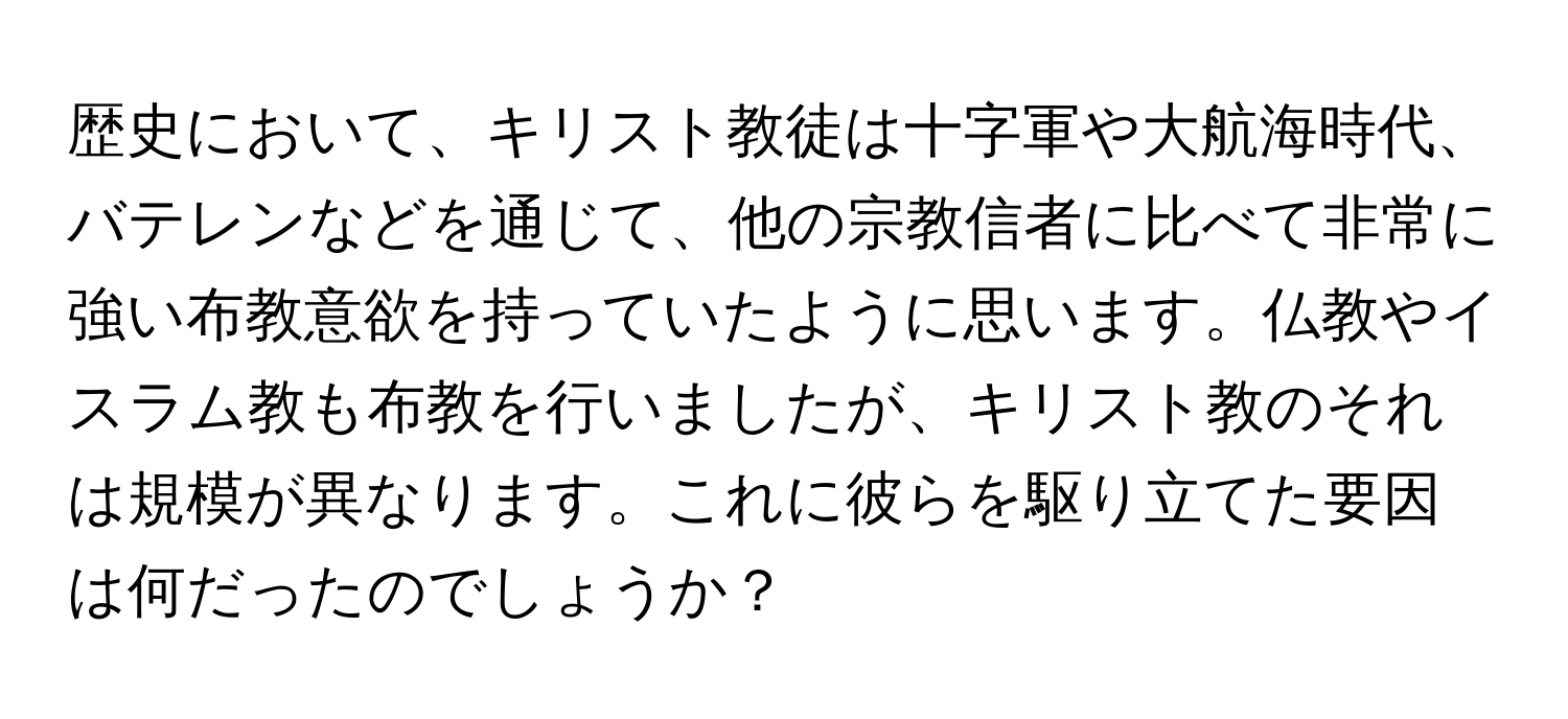 歴史において、キリスト教徒は十字軍や大航海時代、バテレンなどを通じて、他の宗教信者に比べて非常に強い布教意欲を持っていたように思います。仏教やイスラム教も布教を行いましたが、キリスト教のそれは規模が異なります。これに彼らを駆り立てた要因は何だったのでしょうか？