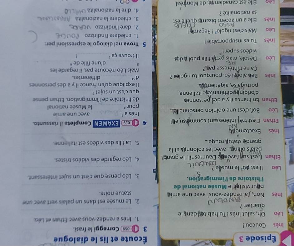 Épisode 3 Écoute et lis le dialogue
Inès Coucou ! 3 ● Correggi le frasi.
1. Inès a rendez-vous avec Ethan et Léo.
Léo Oh, salut Inès ! Tu habites dans le
quartier ?
2. Le musée est dans un palais vert avec une
Inès Non, j'ai rendez-vous' avec une ami statue noire.
pour visiter le Musée national de
l’histoire de l’immigration.
3. Léo pense que c'est un sujet intéressant.
Léo Il est où² le musee 
Ethan Il est sur l'avence Daumesnil. Le grand 4. Léo regarde des vidéos tristes.
palaïs blann... avec les colonnes et la
grande statue rouge... 5. La fille des vidéos est italienne.
Inès Exactement
Ethan C'est très intéressant comme suje! 4   059 EXAMEN Completa il riassunto.
Léo Bof, c'est une opinion personnelle..  (nès a  avec une amie
pour ² le Musée national
Ethan En France il y a des personnes de l'histoire de l'immigration. Ethan pense
d'origines différentes : italienne, que c'est un sujet 
portugaise, algériennes. Il explique qu'en France il y a des personnes
nes Ben alors Léo, pourquoi tu rigoles ? d'^4 différentes.
Ca ne t'intéresse pas ?  Mais Léo n'écoute pas, il regarde les
5 d'une fille de 
Léo  Désolé, mais cette fille publie des Il trouve ça 
vidéos super !
Inès Tu es insupportable !
5 Trova nel dialogo le espressioni per:
1. chiedere l'indirizzo
Léo Mais c'est rigole 1^3! Regarde !
2. dare l'indirizzo
nès Elle a un accent bizarre, quelle est  3. chiedere la nazionalità A
sa nationalité ? 4. dire la nazionalità
éo Elle est canadienne, de Montréal.