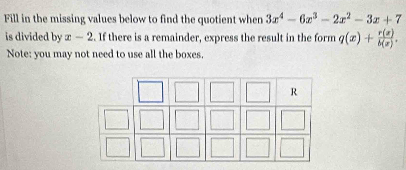 Fill in the missing values below to find the quotient when 3x^4-6x^3-2x^2-3x+7
is divided by x-2. If there is a remainder, express the result in the form q(x)+ r(x)/b(x) . 
Note: you may not need to use all the boxes.