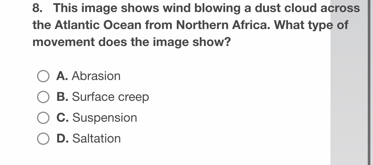 This image shows wind blowing a dust cloud across
the Atlantic Ocean from Northern Africa. What type of
movement does the image show?
A. Abrasion
B. Surface creep
C. Suspension
D. Saltation