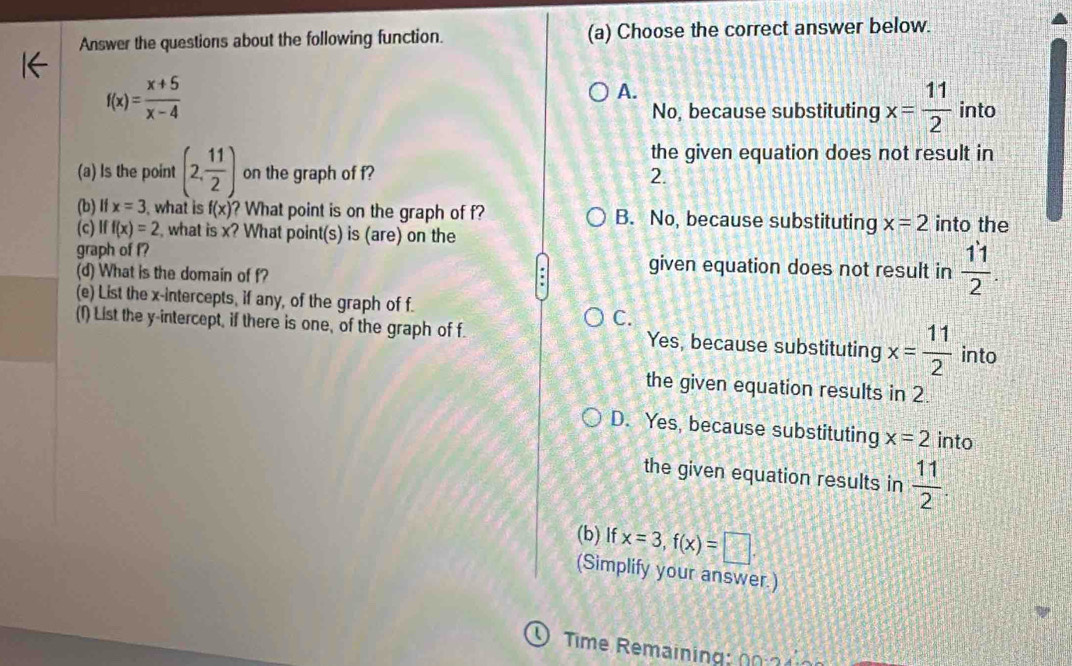 Answer the questions about the following function. (a) Choose the correct answer below.
f(x)= (x+5)/x-4 
A.
No, because substituting x= 11/2  into
the given equation does not result in
(a) Is the point (2, 11/2 ) on the graph of f? 2.
(b) If x=3 what is f(x) ? What point is on the graph of f? B. No, because substituting x=2 into the
(c) Iff(x)=2 , what is x? What point(s) is (are) on the
graph of f? given equation does not result in  11/2 . 
(d) What is the domain of f?
(e) List the x-intercepts, if any, of the graph of f.
C.
(f) List the y-intercept, if there is one, of the graph of f. Yes, because substituting x= 11/2  into
the given equation results in 2.
D. Yes, because substituting x=2 into
the given equation results in  11/2 
(b) If x=3, f(x)=□. 
(Simplify your answer.)
0 Time Remaining 0