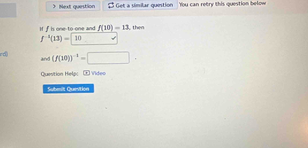 Next question Get a similar question You can retry this question below 
If f is one-to-one and f(10)=13 , then
f^(-1)(13)= 10
rd) 
and (f(10))^-1=□
Question Help: Video 
Submit Question