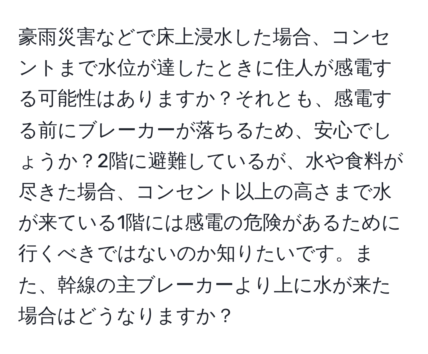 豪雨災害などで床上浸水した場合、コンセントまで水位が達したときに住人が感電する可能性はありますか？それとも、感電する前にブレーカーが落ちるため、安心でしょうか？2階に避難しているが、水や食料が尽きた場合、コンセント以上の高さまで水が来ている1階には感電の危険があるために行くべきではないのか知りたいです。また、幹線の主ブレーカーより上に水が来た場合はどうなりますか？