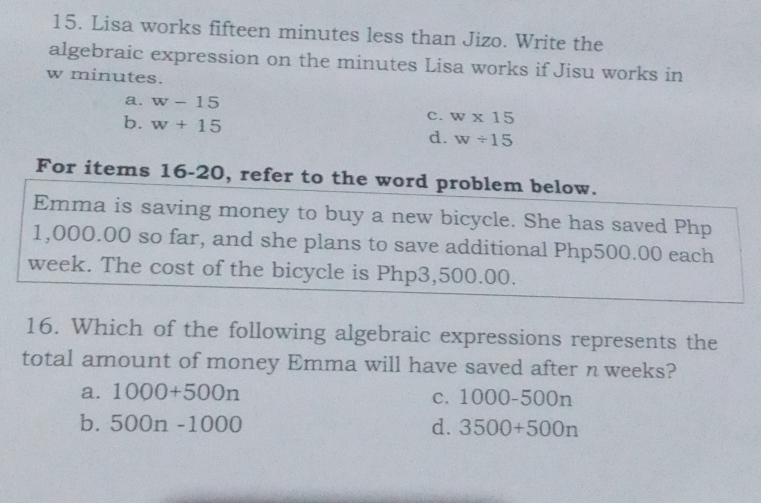 Lisa works fifteen minutes less than Jizo. Write the
algebraic expression on the minutes Lisa works if Jisu works in
w minutes.
a. w-15
b. w+15
c. w* 15
d. w/ 15
For items 16-20, refer to the word problem below.
Emma is saving money to buy a new bicycle. She has saved Php
1,000.00 so far, and she plans to save additional Php500.00 each
week. The cost of the bicycle is Php3,500.00.
16. Which of the following algebraic expressions represents the
total amount of money Emma will have saved after n weeks?
a. 1000+500n C. 1000-500n
b. 500n-1000 d. 3500+500n