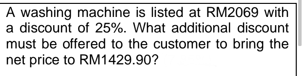 A washing machine is listed at RM2069 with 
a discount of 25%. What additional discount 
must be offered to the customer to bring the 
net price to RM1429.90?