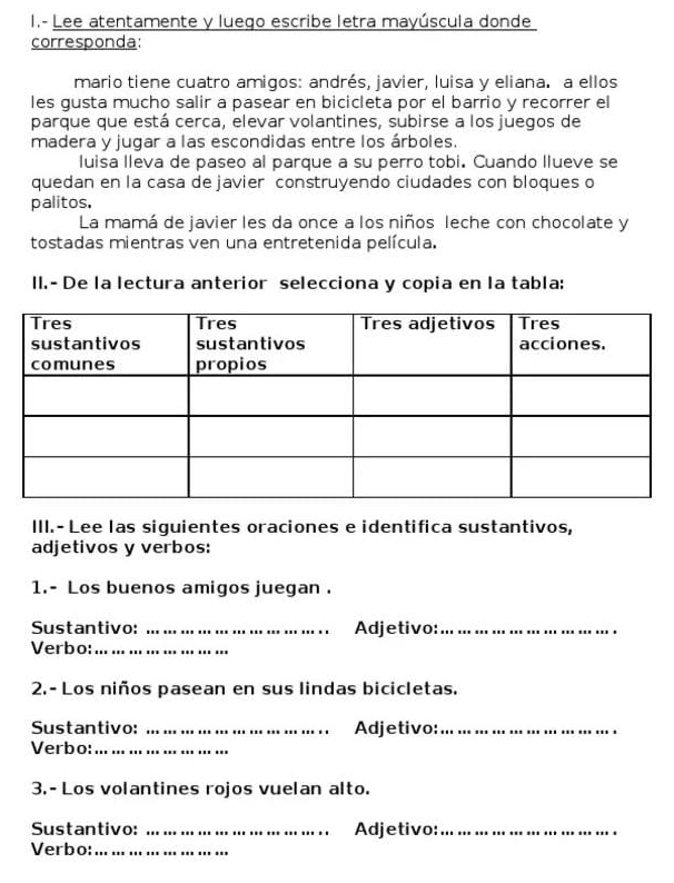 Lee atentamente y luego escribe letra mayúscula donde 
corresponda: 
mario tiene cuatro amigos: andrés, javier, luisa y eliana. a ellos 
les gusta mucho salir a pasear en bicicleta por el barrio y recorrer el 
parque que está cerca, elevar volantines, subirse a los juegos de 
madera y jugar a las escondidas entre los árboles. 
luisa lleva de paseo al parque a su perro tobi. Cuando llueve se 
quedan en la casa de javier construyendo ciudades con bloques o 
palitos, 
La mamá de javier les da once a los niños leche con chocolate y 
tostadas mientras ven una entretenida película. 
II.- De la lectura anterior selecciona y copia en la tabla: 
III.- Lee las siguientes oraciones e identifica sustantivos, 
adjetivos y verbos: 
1.- Los buenos amigos juegan . 
Sustantivo: _Adjetivo:_ 
Verbo:_ 
2.- Los niños pasean en sus lindas bicicletas. 
Sustantivo: _Adjetivo:_ 
Verbo:_ 
3.- Los volantines rojos vuelan alto. 
Sustantivo: _Adjetivo:_ 
Verbo:_