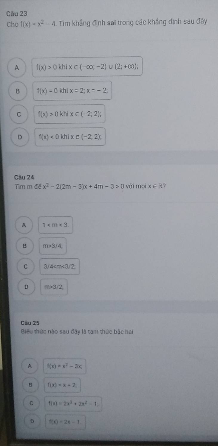 Cho f(x)=x^2-4. Tim khẳng định sai trong các khẳng định sau đây
A f(x)>0 khi x∈ (-∈fty ;-2)∪ (2;+∈fty );
B f(x)=0khix=2; x=-2;
C f(x)>0khix∈ (-2;2);
D f(x)<0khix∈ (-2;2); 
Câu 24
Tìm m đế x^2-2(2m-3)x+4m-3>0 với mọi x∈ R 2
A 1 .
B m>3/4;
C 3/4 ;
D m>3/2, 
Câu 25
Biểu thức nào sau đây là tam thức bậc hai
A f(x)=x^2-3x;
B f(x)=x+2,
C f(x)=2x^3+2x^2-1,
D f(x)=2x-1.