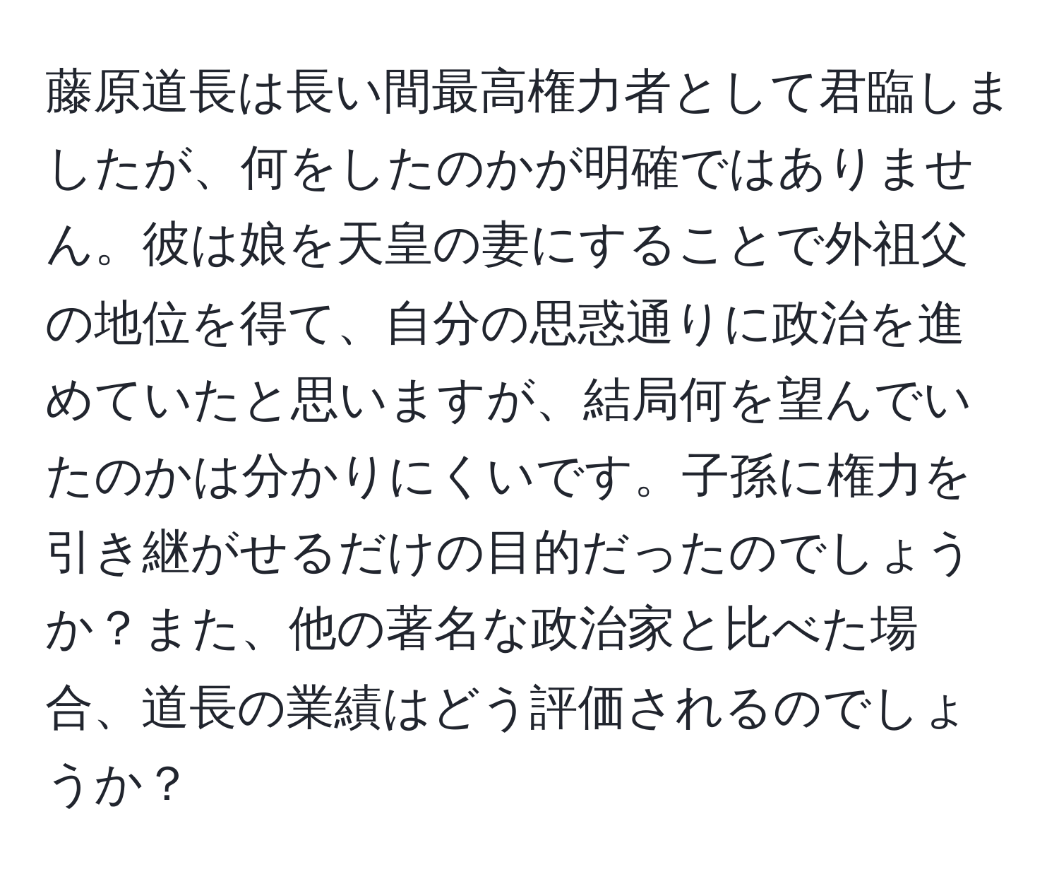 藤原道長は長い間最高権力者として君臨しましたが、何をしたのかが明確ではありません。彼は娘を天皇の妻にすることで外祖父の地位を得て、自分の思惑通りに政治を進めていたと思いますが、結局何を望んでいたのかは分かりにくいです。子孫に権力を引き継がせるだけの目的だったのでしょうか？また、他の著名な政治家と比べた場合、道長の業績はどう評価されるのでしょうか？