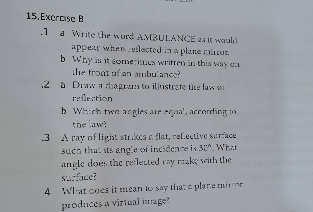 .1 a Write the word AMBULANCE as it would 
appear when reflected in a plane mirror. 
b Why is it sometimes written in this way on 
the front of an ambulance? 
.2 a Draw a diagram to illustrate the law of 
reflection. 
b Which two angles are equal, according to 
the law? 
.3 A ray of light strikes a flat, reflective surface 
such that its angle of incidence is 30°. What 
angle does the reflected ray make with the 
surface? 
4 What does it mean to say that a plane mirror 
produces a virtual image?