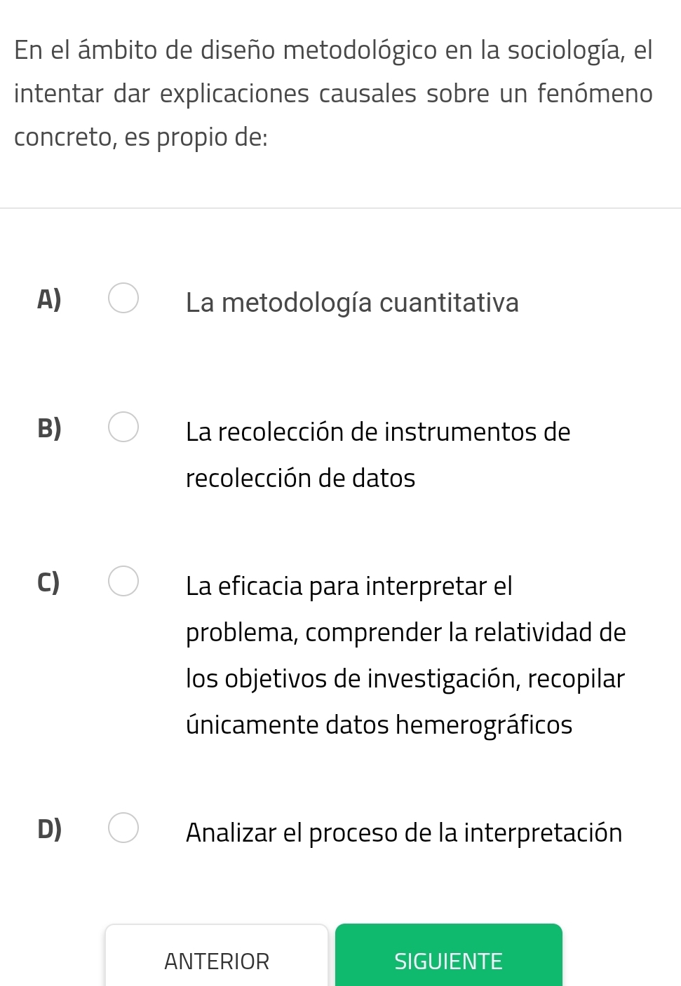 En el ámbito de diseño metodológico en la sociología, el
intentar dar explicaciones causales sobre un fenómeno
concreto, es propio de:
A) La metodología cuantitativa
B) La recolección de instrumentos de
recolección de datos
C) La eficacia para interpretar el
problema, comprender la relatividad de
los objetivos de investigación, recopilar
únicamente datos hemerográficos
D) Analizar el proceso de la interpretación
ANTERIOR SIGUIENTE