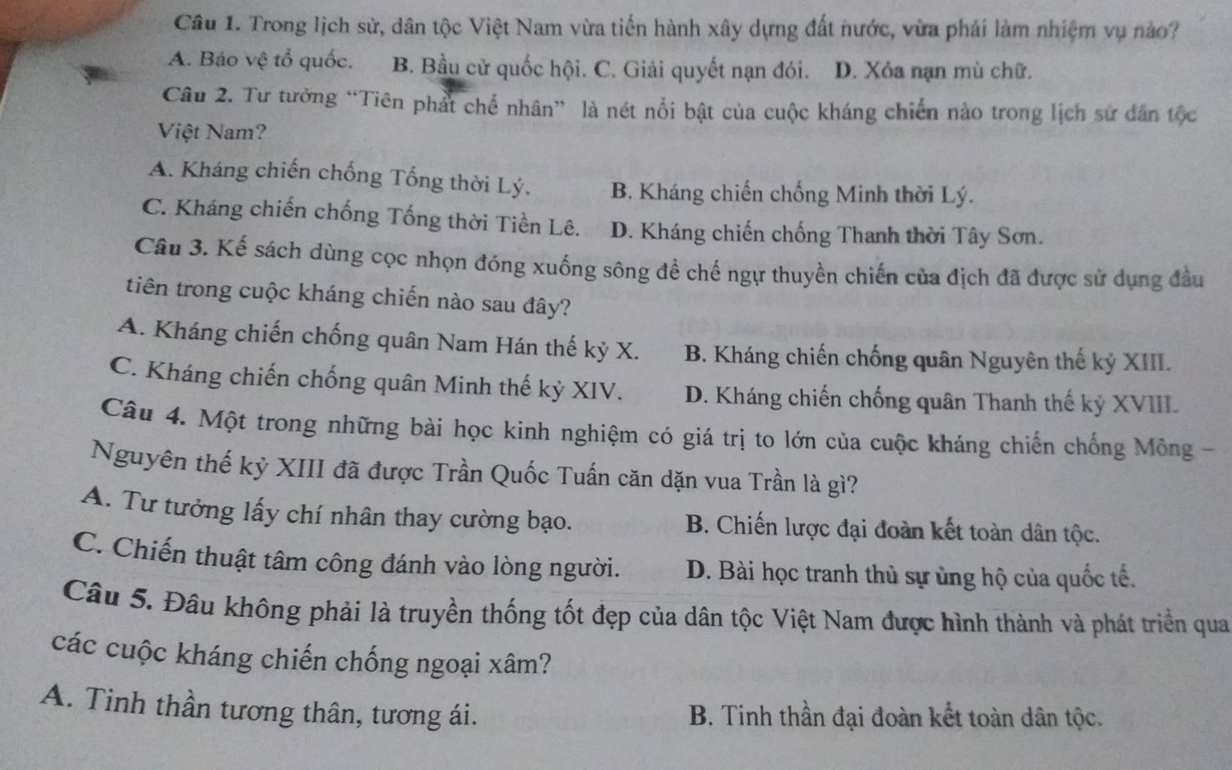 Trong lịch sử, dân tộc Việt Nam vừa tiến hành xây dựng đất nước, vừa phải làm nhiệm vụ nào?
A. Báo vệ tổ quốc. B. Bầu cử quốc hội. C. Giải quyết nạn đói. D. Xóa nạn mù chữ.
Câu 2. Tư tưởng “Tiên phát chế nhân” là nét nổi bật của cuộc kháng chiến nào trong lịch sử dân tộc
Việt Nam?
A. Kháng chiến chống Tống thời Lý.
B. Kháng chiến chống Minh thời Lý.
C. Kháng chiến chống Tống thời Tiền Lê. D. Kháng chiến chống Thanh thời Tây Sơn.
Câu 3. Kế sách dùng cọc nhọn đóng xuống sông đề chế ngự thuyền chiến của địch đã được sử dụng đầu
tiên trong cuộc kháng chiến nào sau đây?
A. Kháng chiến chống quân Nam Hán thế kỷ X. B. Kháng chiến chống quân Nguyên thế kỷ XIII.
C. Kháng chiến chống quân Minh thế kỷ XIV. D. Kháng chiến chống quân Thanh thế kỷ XVIII.
Câu 4. Một trong những bài học kinh nghiệm có giá trị to lớn của cuộc kháng chiến chống Mông -
Nguyên thế kỷ XIII đã được Trần Quốc Tuấn căn dặn vua Trần là gì?
A. Tư tưởng lấy chí nhân thay cường bạo. B. Chiến lược đại đoàn kết toàn dân tộc.
C. Chiến thuật tâm công đánh vào lòng người. D. Bài học tranh thủ sự ủng hộ của quốc tế.
Câu 5. Đâu không phải là truyền thống tốt đẹp của dân tộc Việt Nam được hình thành và phát triển qua
các cuộc kháng chiến chống ngoại xâm?
A. Tinh thần tương thân, tương ái. B. Tinh thần đại đoàn kết toàn dân tộc.