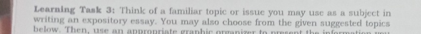 Learning Task 3: Think of a familiar topic or issue you may use as a subject in 
writing an expository essay. You may also choose from the given suggested topics 
below. Then, us e an appropriate graphic organizer to present the