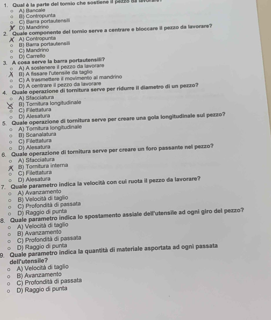 Qual è la parte del tornio che sostiene il pezzo da lavoral
A) Bancale
B) Contropunta
C) Barra portautensili
D) Mandrino
2.  Quale componente del tornio serve a centrare e bloccare il pezzo da lavorare?
A) Contropunta
B) Barra portautensili
C) Mandrino
D) Carrello
3. A cosa serve la barra portautensili?
A) A sostenere il pezzo da lavorare
B) A fissare l'utensile da taglio
C) A trasmettere il movimento al mandrino
D) A centrare il pezzo da lavorare
4. Quale operazione di tornitura serve per ridurre il diametro di un pezzo?
A) Sfacciatura
B) Tornitura longitudinale
C) Filettatura
D) Alesatura
5. Quale operazione di tornitura serve per creare una gola longitudinale sul pezzo?
A) Tornitura longitudinale
B) Scanalatura
C) Filettatura
D) Alesatura
6. Quale operazione di tornitura serve per creare un foro passante nel pezzo?
A) Sfacciatura
B) Tornitura interna
C) Filettatura
D) Alesatura
7. Quale parametro indica la velocità con cui ruota il pezzo da lavorare?
A) Avanzamento
B) Velocità di taglio
C) Profondità di passata
D) Raggio di punta
8. Quale parametro indica lo spostamento assiale dell'utensile ad ogni giro del pezzo?
A) Velocità di taglio
B) Avanzamento
C) Profondità di passata
D) Raggio di punta
9. Quale parametro indica la quantità di materiale asportata ad ogni passata
dell'utensile?
A) Velocità di taglio
B) Avanzamento
C) Profondità di passata
D) Raggio di punta