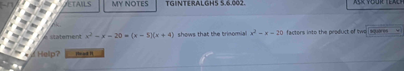 ETAILS MY NOTES TGINTERALGH5 5.6.002. 
^ 
e statement x^2-x-20=(x-5)(x+4) shows that the trinomial x^2-x-20 factors into the product of two squares 
d Help? Read It