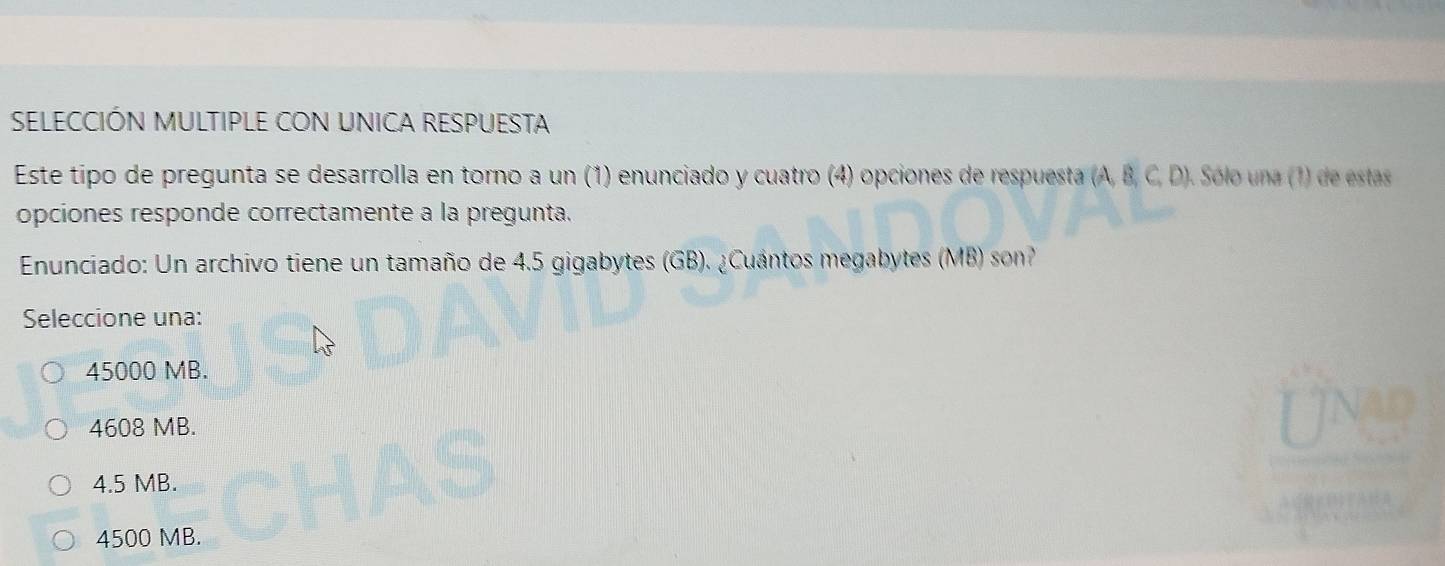 SELECCIÓN MULTIPLE CON UNICA RESPUESTA
Este tipo de pregunta se desarrolla en torno a un (1) enunciado y cuatro (4) opciones de respuesta (A, B, C, D). Sólo una (1) de estas
opciones responde correctamente a la pregunta.
Enunciado: Un archivo tiene un tamaño de 4.5 gigabytes (GB). ¿Cuántos megabytes (MB) son?
Seleccione una:
45000 MB.
4608 MB.
4.5 MB.
4500 MB.