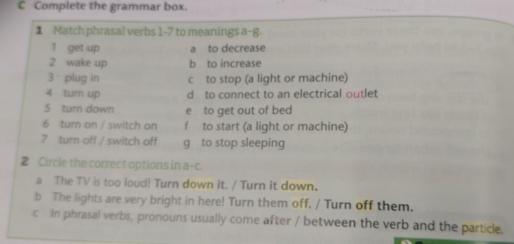 Complete the grammar box.
1 Match phrasal verbs 1-7 to meanings a-g.
1 get up a to decrease
2 wake up b to increase
3 plug in c to stop (a light or machine)
4 turn up d to connect to an electrical outlet
5 turn down e to get out of bed
6 turn on / switch on f to start (a light or machine)
7 turn off / switch off g to stop sleeping
2 Circle the correct options in a-c.
a The TV is too loud! Turn down it. / Turn it down.
b The lights are very bright in here! Turn them off. / Turn off them.
c In phrasal verbs, pronouns usually come after / between the verb and the particle.