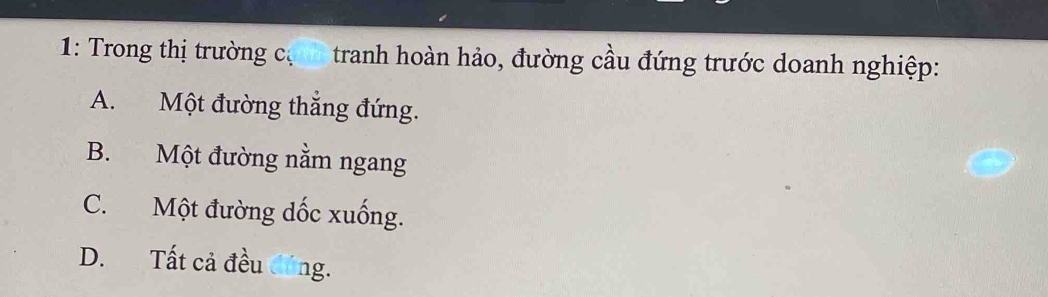 1: Trong thị trường cự tranh hoàn hảo, đường cầu đứng trước doanh nghiệp:
A. Một đường thắng đứng.
B. Một đường nằm ngang
C. Một đường dốc xuống.
D. Tất cả đều đúng.