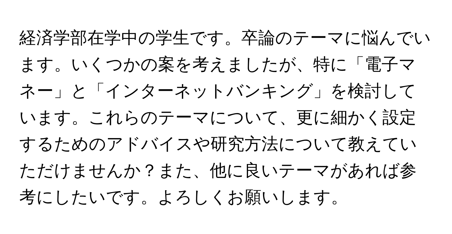 経済学部在学中の学生です。卒論のテーマに悩んでいます。いくつかの案を考えましたが、特に「電子マネー」と「インターネットバンキング」を検討しています。これらのテーマについて、更に細かく設定するためのアドバイスや研究方法について教えていただけませんか？また、他に良いテーマがあれば参考にしたいです。よろしくお願いします。