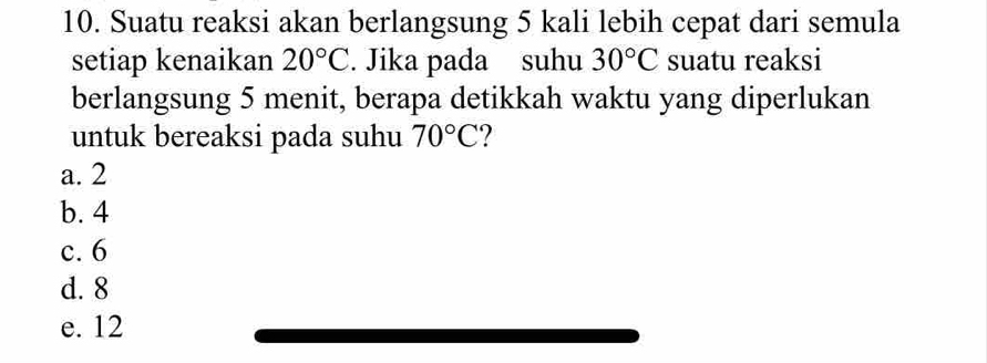 Suatu reaksi akan berlangsung 5 kali lebih cepat dari semula
setiap kenaikan 20°C. Jika pada suhu 30°C suatu reaksi
berlangsung 5 menit, berapa detikkah waktu yang diperlukan
untuk bereaksi pada suhu 70°C
a. 2
b. 4
c. 6
d. 8
e. 12