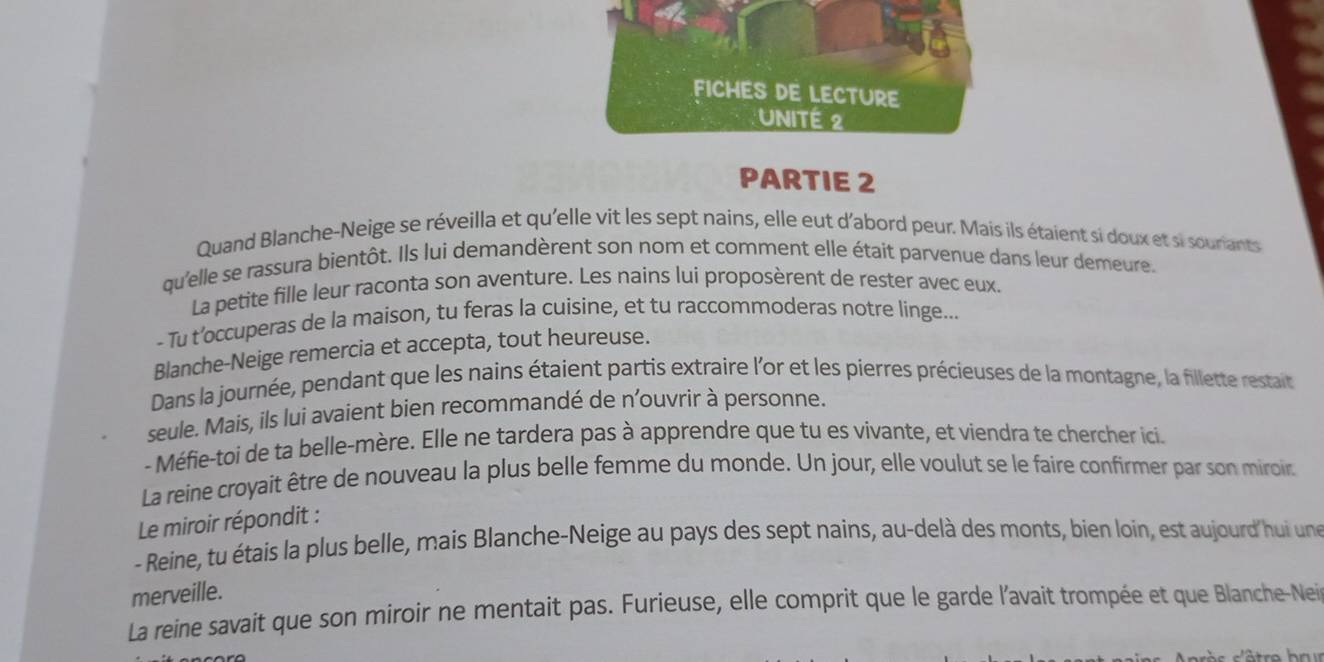 FICHES DE LECTURE 
UNITÉ 2 
PARTIE 2 
Quand Blanche-Neige se réveilla et qu'elle vit les sept nains, elle eut d'abord peur. Mais ils étaient si doux et si souriants 
qu'elle se rassura bientôt. Ils lui demandèrent son nom et comment elle était parvenue dans leur demeure. 
La petite fille leur raconta son aventure. Les nains lui proposèrent de rester avec eux. 
- Tu t’occuperas de la maison, tu feras la cuisine, et tu raccommoderas notre linge... 
Blanche-Neige remercia et accepta, tout heureuse. 
Dans la journée, pendant que les nains étaient partis extraire l'or et les pierres précieuses de la montagne, la fillette restait 
seule. Mais, ils lui avaient bien recommandé de n’ouvrir à personne. 
- Méfie-toi de ta belle-mère. Elle ne tardera pas à apprendre que tu es vivante, et viendra te chercher ici. 
La reine croyait être de nouveau la plus belle femme du monde. Un jour, elle voulut se le faire confirmer par son miroir 
Le miroir répondit : 
- Reine, tu étais la plus belle, mais Blanche-Neige au pays des sept nains, au-delà des monts, bien loin, est aujourd hui une 
merveille. 
La reine savait que son miroir ne mentait pas. Furieuse, elle comprit que le garde l'avait trompée et que Blanche-Nei