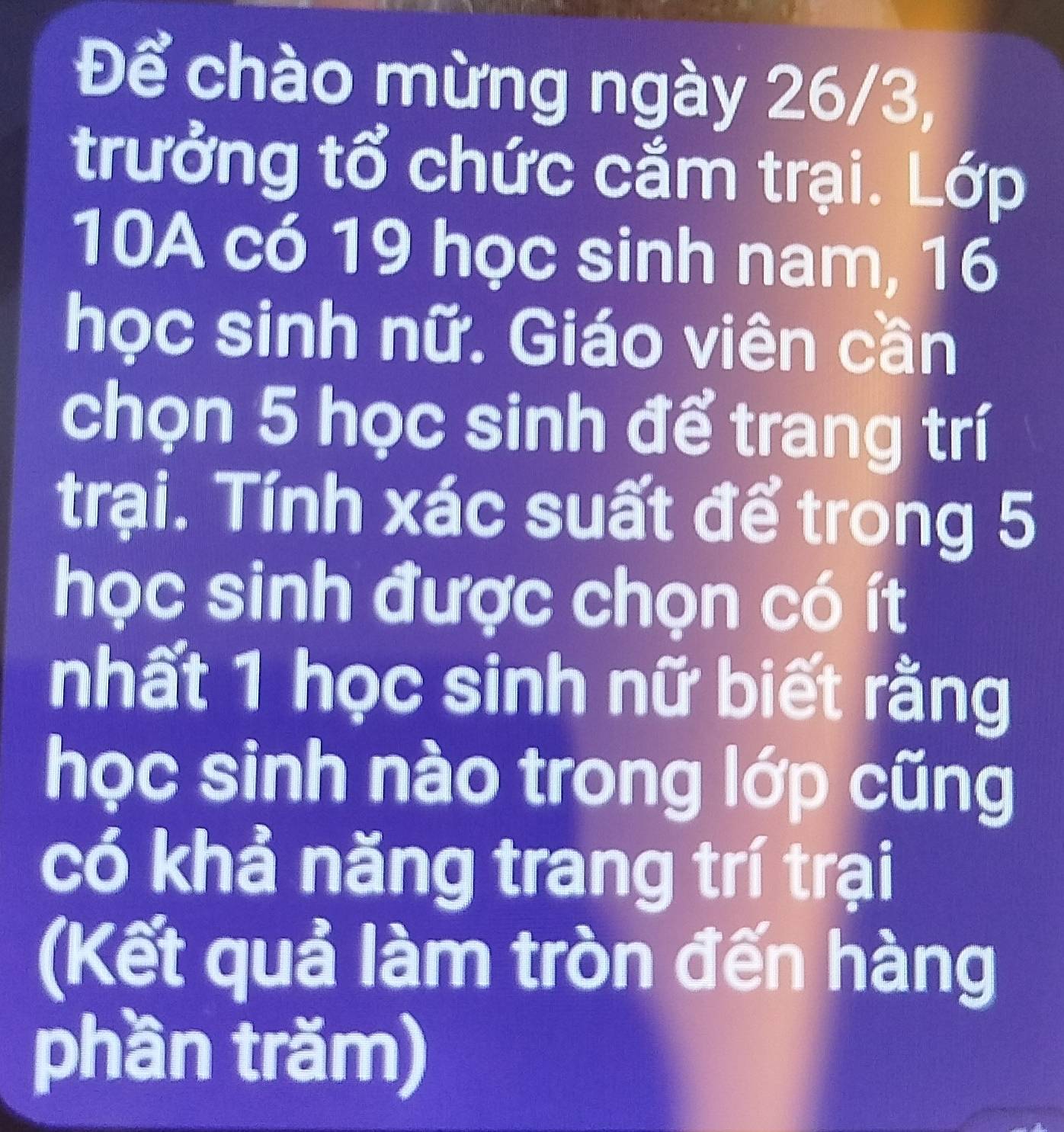 Để chào mừng ngày 26/3, 
trưởng tổ chức cắm trại. Lớp 
10A có 19 học sinh nam, 16
học sinh nữ. Giáo viên cần 
chọn 5 học sinh để trang trí 
trại. Tính xác suất để trong 5
học sinh được chọn có ít 
nhất 1 học sinh nữ biết rằng 
học sinh nào trong lớp cũng 
có khả năng trang trí trại 
(Kết quả làm tròn đến hàng 
phần trăm)