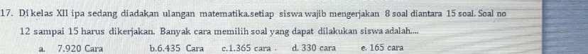 Di kelas XII ipa sedang diadakan ulangan matematika.setiap siswa wajib mengerjakan 8 soal diantara 15 soal. Soal no
12 sampai 15 harus dikerjakan. Banyak cara memilih soal yang dapat dilakukan siswa adalah....
a. 7.920 Cara b. 6.435 Cara c. 1.365 cara . d. 330 cara e. 165 cara