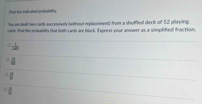 Find the indicated probability.
You are dealt two cards successively (without replacement) from a shuffled deck of 52 playing
cards. Find the probability that both cards are black. Express your answer as a simplified fraction.
 1/2,652 
 25/102 
 13/51 
 25/51 