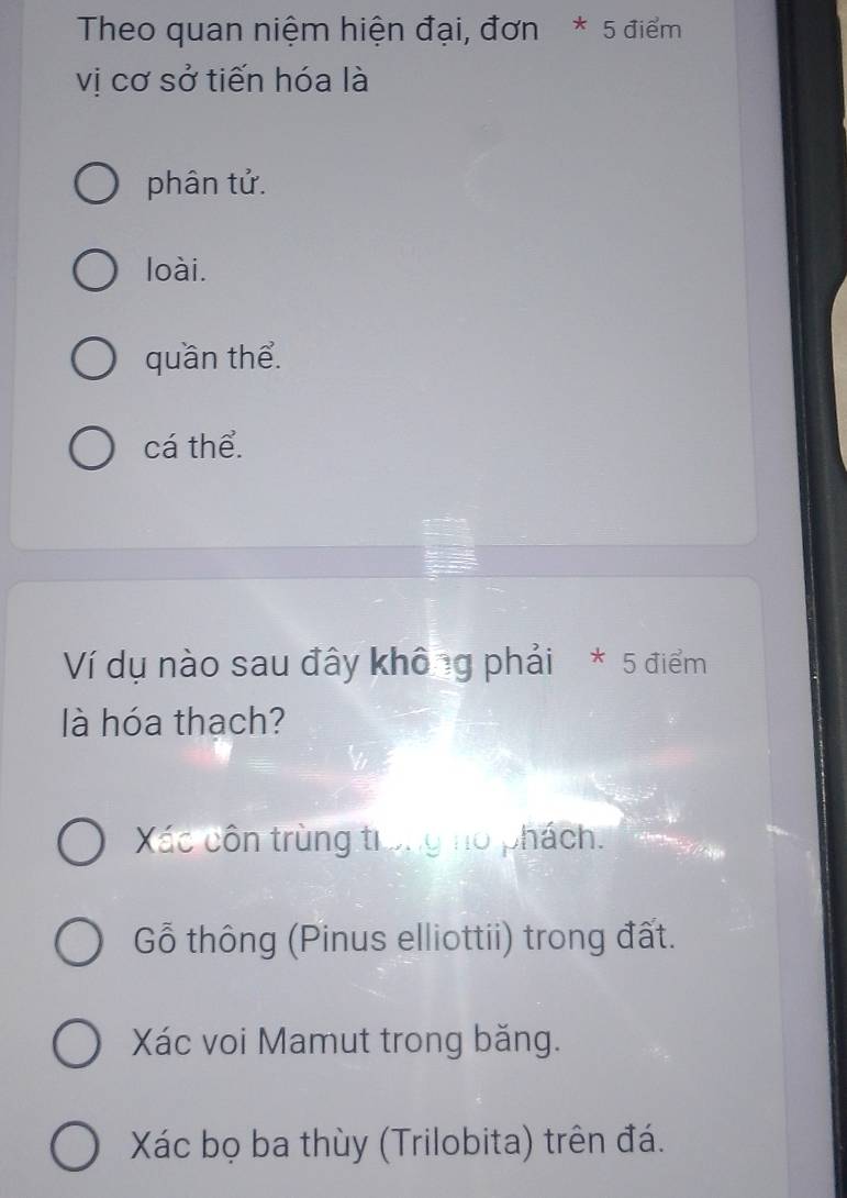 Theo quan niệm hiện đại, đơn * 5 điểm
vị cơ sở tiến hóa là
phân tử.
loài.
quần thể.
cá thể.
Ví dụ nào sau đây không phải * 5 điểm
là hóa thạch?
Xác côn trùng trong no phách.
Gỗ thông (Pinus elliottii) trong đất.
Xác voi Mamut trong băng.
Xác bọ ba thùy (Trilobita) trên đá.