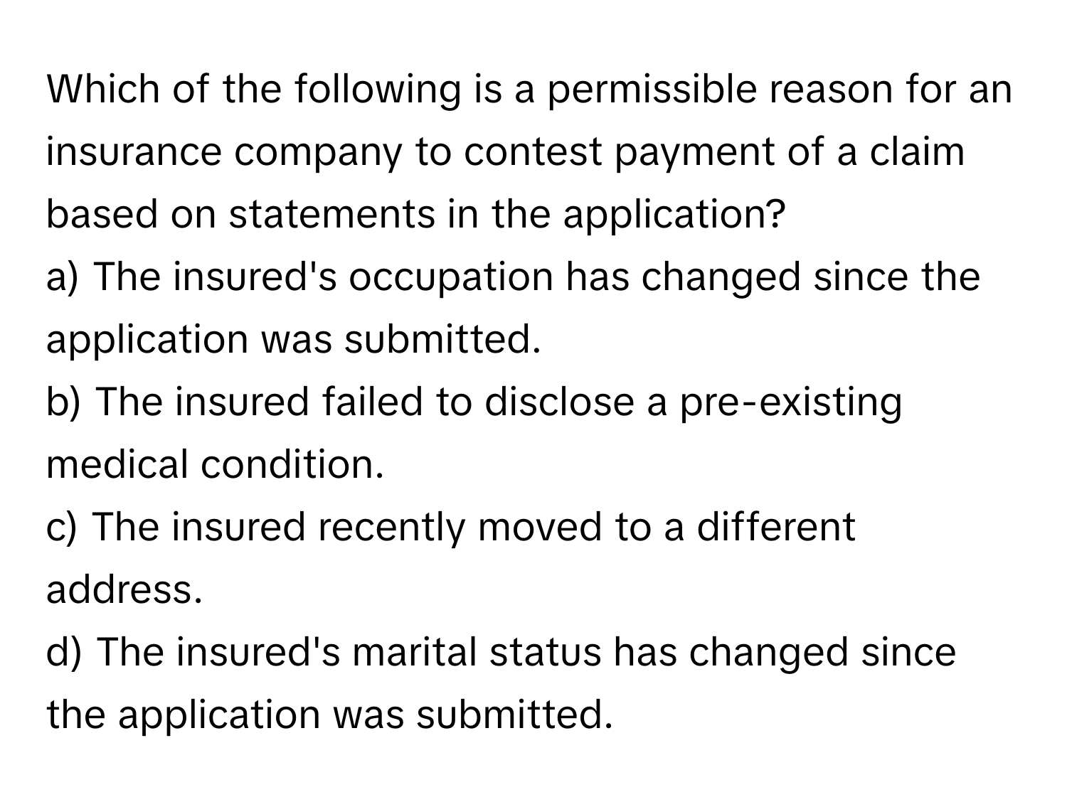 Which of the following is a permissible reason for an insurance company to contest payment of a claim based on statements in the application?

a) The insured's occupation has changed since the application was submitted. 
b) The insured failed to disclose a pre-existing medical condition. 
c) The insured recently moved to a different address. 
d) The insured's marital status has changed since the application was submitted.