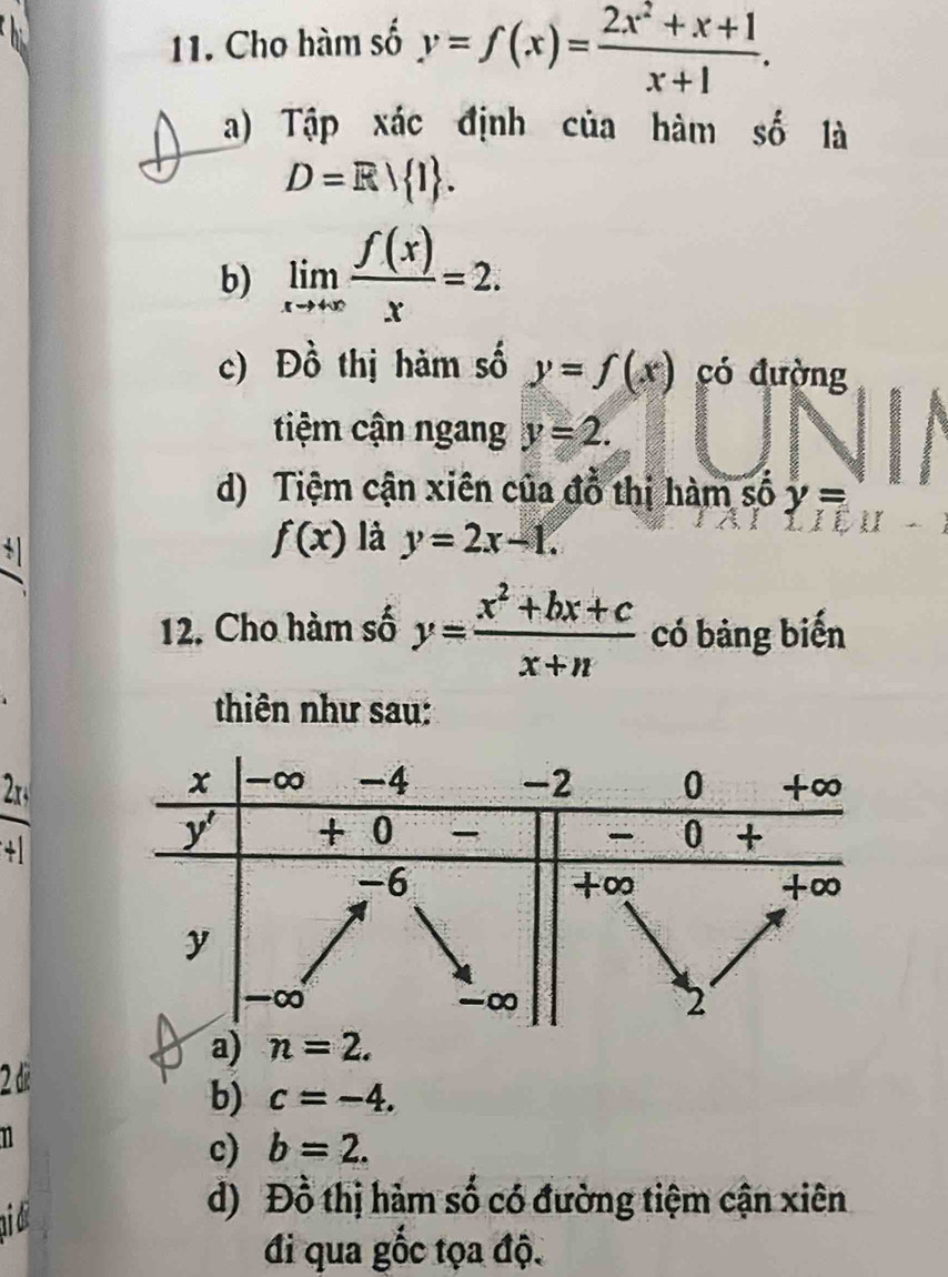 Cho hàm số y=f(x)= (2x^2+x+1)/x+1 .
a) Tập xác định của hàm số là
D=R 1 .
b) limlimits _xto +∈fty  f(x)/x =2.
c) Đồ thị hàm số y=f(x) có đường
tiệm cận ngang y=2.
d) Tiệm cận xiên của đồ thị hàm số y=
f(x) là y=2x-1.
12. Cho hàm số y= (x^2+bx+c)/x+n  có bảng biến
thiên như sau:
2r
2 de
b) c=-4.
c) b=2.
aid
d) Đồ thị hảm số có đường tiệm cận xiên
đi qua gốc tọa độ.