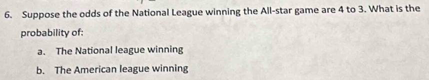 Suppose the odds of the National League winning the All-star game are 4 to 3. What is the
probability of:
a. The National league winning
b. The American league winning