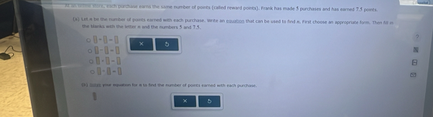 At an onine store, each purchase earns the same number of points (called reward points). Frank has made 5 purchases and has earned 7.5 points 
(a) Let e be the number of points earned with each purchase. Write an equation that can be used to find 11. First choose an appropriate form. Then fill in 
the blanks with the letter n and the numbers 5 and 7.5.
□ +□ =□ × 5
□ -□ =□
□ * □ -□
□ +□ =□
(b) Soure your equation for n to find the number of points earned with each purchase. 
× 5