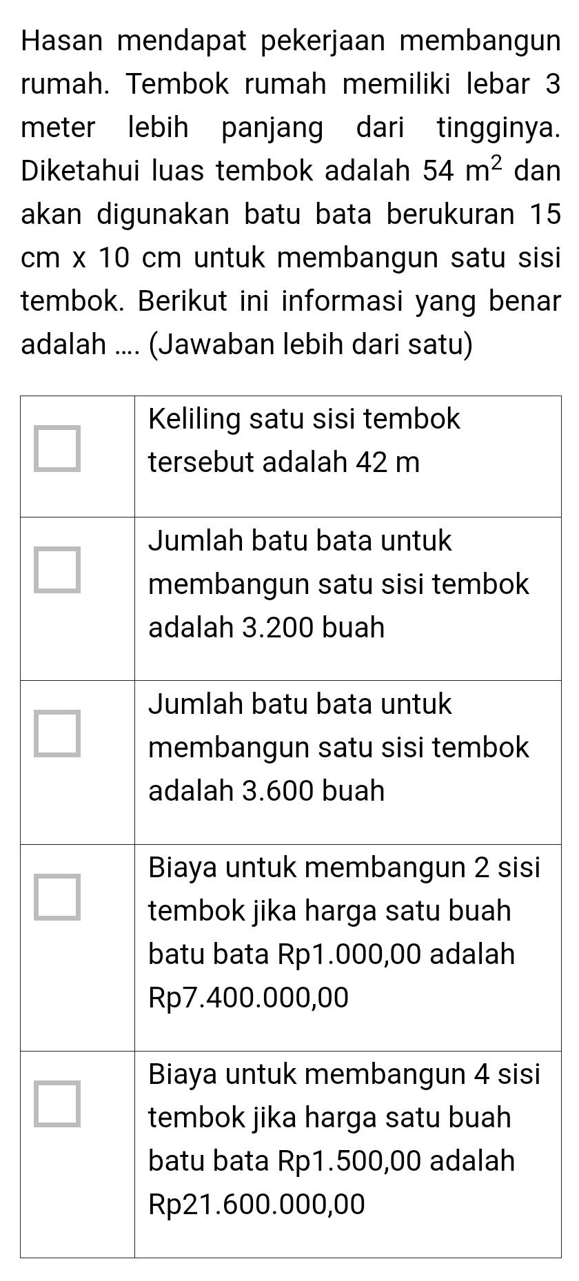 Hasan mendapat pekerjaan membangun 
rumah. Tembok rumah memiliki lebar 3
meter lebih panjang dari tingginya. 
Diketahui luas tembok adalah 54m^2 dan 
akan digunakan batu bata berukuran 15
cm * 10 cm untuk membangun satu sisi 
tembok. Berikut ini informasi yang benar 
adalah .... (Jawaban lebih dari satu) 
i 
i