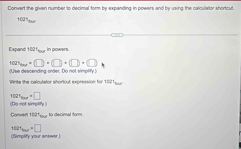 Convert the given number to decimal form by expanding in powers and by using the calculator shortcut. 
1021four 
Expand 1 021_four in powers.
1021_four=(□ )+(□ )+(□ )+(□ )
(Use descending order. Do not simplify.) 
Write the calculator shortcut expression for 1021four
1021_four=□
(Do not simplify.) 
Convert 1021_four to decimal form.
1021_four=□
(Simplify your answer.)