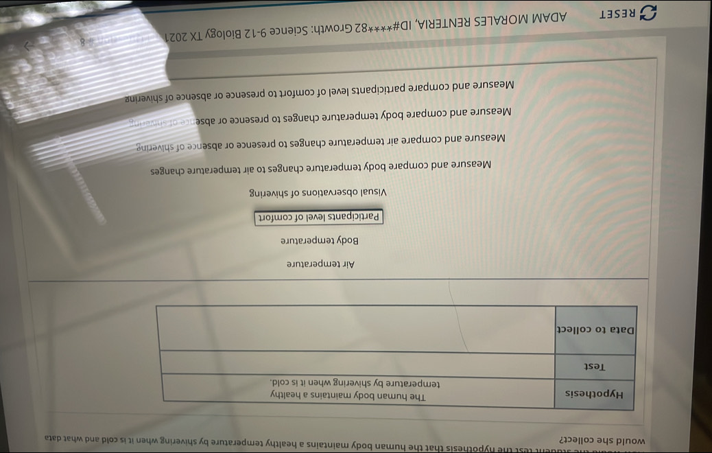 dent test the hypothesis that the human body maintains a healthy temperature by shivering when it is cold and what data 
would she collect?
Air temperature
Body temperature
Participants level of comfort
Visual observations of shivering
Measure and compare body temperature changes to air temperature changes
Measure and compare air temperature changes to presence or absence of shivering
Measure and compare body temperature changes to presence or absence of shivering
Measure and compare participants level of comfort to presence or absence of shivering
RESET ADAM MORALES RENTERIA, ID#****82 Growth: Science 9-12 Biology TX 2021
