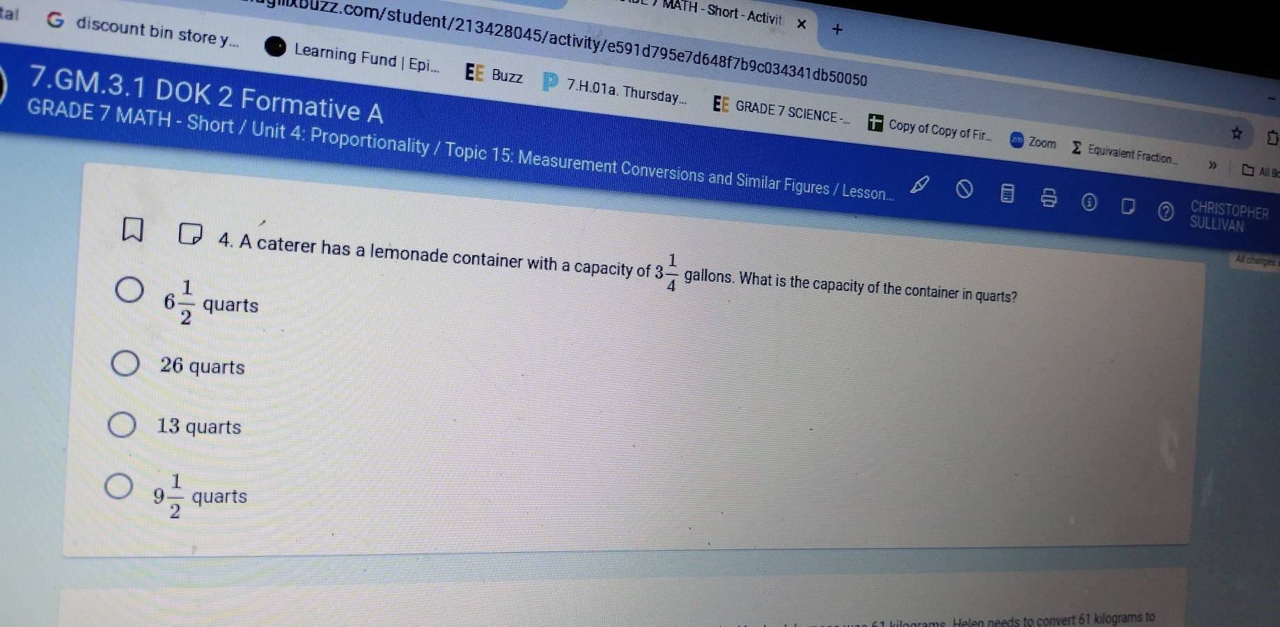tal
JL / MATH - Short - Activit × +
jgbuzz.com/student/213428045/activity/e591d795e7d648f7b9c034341db50050
discount bin storey... Learning Fund | Epi.. Buzz 7.H.01a. Thursday...
7.GM.3.1 DOK 2 Formative A
GRADE 7 SCIENCE -... Copy of Copy of Fir... Zoom sumlimits Equivalent Fraction..
GRADE 7 MATH - Short / Unit 4: Proportionality / Topic 15: Measurement Conversions and Similar Figures / Lesson... SULLIVAN
» All B
CHRISTOPHER
All changès
4. A caterer has a lemonade container with a capacity of 3 1/4  gallons. What is the capacity of the container in quarts?
6 1/2  quarts
26 quarts
13 quarts
9 1/2  quarts
Helen needs to convert 61 kilograms to