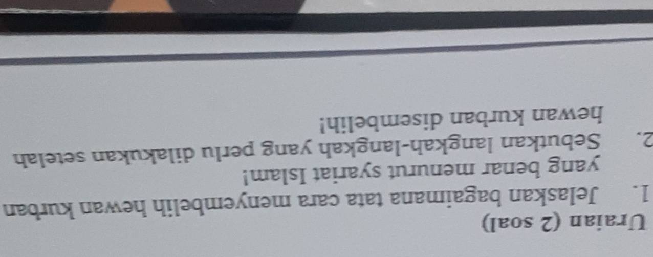 Uraian (2 soal) 
1. Jelaskan bagaimana tata cara menyembelih hewan kurban 
yang benar menurut syariat Islam! 
2. Sebutkan langkah-langkah yang perlu dilakukan setelah 
hewan kurban disembelih!