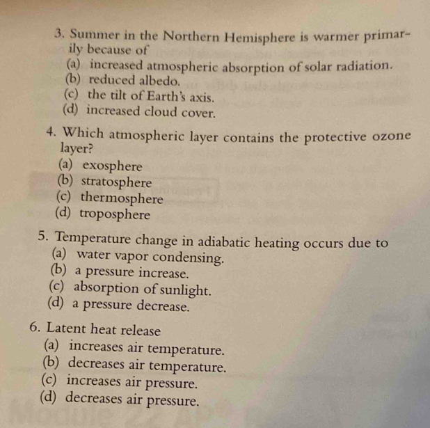 Summer in the Northern Hemisphere is warmer primar-
ily because of
(a) increased atmospheric absorption of solar radiation.
(b) reduced albedo.
(c) the tilt of Earth’s axis.
(d) increased cloud cover.
4. Which atmospheric layer contains the protective ozone
layer?
(a) exosphere
(b) stratosphere
(c) thermosphere
(d) troposphere
5. Temperature change in adiabatic heating occurs due to
(a) water vapor condensing.
(b) a pressure increase.
(c) absorption of sunlight.
(d) a pressure decrease.
6. Latent heat release
(a) increases air temperature.
(b) decreases air temperature.
(c) increases air pressure.
(d) decreases air pressure.