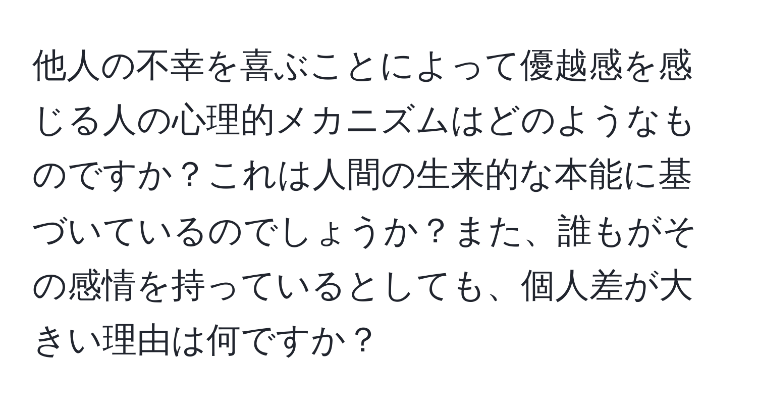 他人の不幸を喜ぶことによって優越感を感じる人の心理的メカニズムはどのようなものですか？これは人間の生来的な本能に基づいているのでしょうか？また、誰もがその感情を持っているとしても、個人差が大きい理由は何ですか？