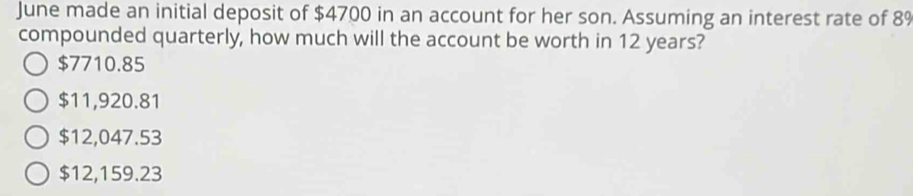 June made an initial deposit of $4700 in an account for her son. Assuming an interest rate of 89
compounded quarterly, how much will the account be worth in 12 years?
$7710.85
$11,920.81
$12,047.53
$12,159.23