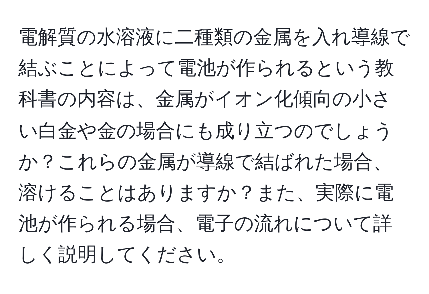 電解質の水溶液に二種類の金属を入れ導線で結ぶことによって電池が作られるという教科書の内容は、金属がイオン化傾向の小さい白金や金の場合にも成り立つのでしょうか？これらの金属が導線で結ばれた場合、溶けることはありますか？また、実際に電池が作られる場合、電子の流れについて詳しく説明してください。