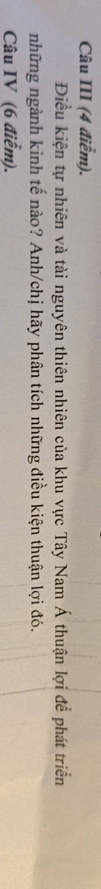 Câu III (4 điểm). 
Điều kiện tự nhiên và tài nguyên thiên nhiên của khu vực Tây Nam Á thuận lợi để phát triển 
những ngành kinh tế nào? Anh/chị hãy phân tích những điều kiện thuận lợi đó. 
Câu IV (6 điểm).
