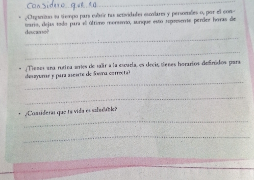 .Organizas tu tiempo para cubrir tus actividades escolares y personales o, por el con- 
trario, dejas todo para el último momento, aunque esto represente perder horas de 
_ 
descanso? 
_ 
¿Tienes una rutina antes de salir a la escuela, es decir, tienes horarios definidos para 
_ 
desayunar y para asearte de forma correcta? 
_ 
_ 
¿Consideras que tu vida es saludable? 
_