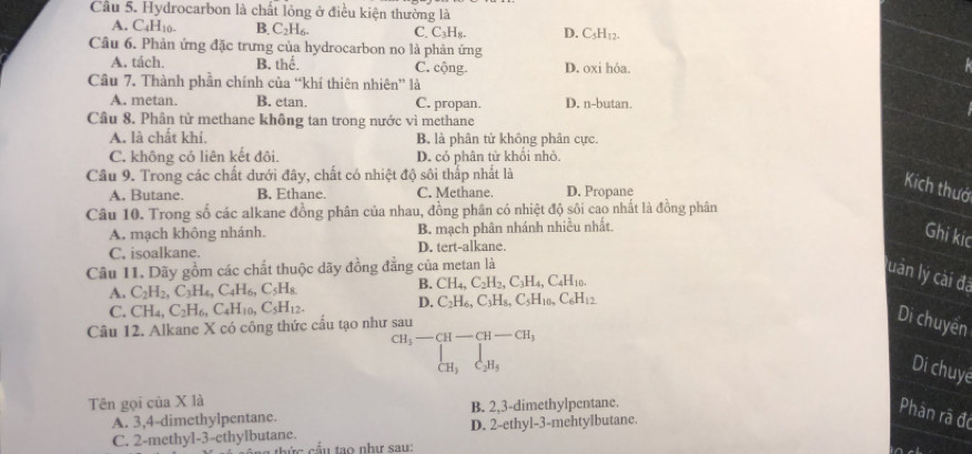 Cầu 5. Hydrocarbon là chất lỏng ở điều kiện thường là
A. C_4H_10- B. C₂H₆. C. L_3H_8 D. C H_1 1
Câu 6. Phản ứng đặc trưng của hydrocarbon no là phản ứng
A. tách. B. thể. C. cộng. D. oxi hóa.
Cầâu 7. Thành phần chính của “khí thiên nhiên” là
A. metan. B. etan. C. propan. D. n-butan.
Câu 8. Phân tử methane không tan trong nước vì methane
A. là chất khí. B. là phân tử không phân cực.
C. không có liên kết đôi. D. cỏ phân tử khối nhỏ.
Câu 9. Trong các chất dưới đây, chất có nhiệt độ sôi thấp nhất là
A. Butane. B. Ethane. C. Methane. D. Propane
Kích thướ
Câu 10. Trong số các alkane đồng phân của nhau, đồng phân có nhiệt độ sôi cao nhất là đồng phân
A. mạch không nhánh. B. mạch phân nhánh nhiều nhất.
Ghi kic
C, isoalkane. D. tert-alkane.
Câu 11. Dãy gồm các chất thuộc dãy đồng đẳng của metan là
luản lý cài đã
A. C_2H_2,C_3H_4,C_4H_6,C_5H_8.
B. CH_4,C_2H_2,C_3H_4,C_4H_10.
C. CH_4,C_2H_6,C_4H_10,C_5H_12. D. C_2H_6,C_3H_8,C_5H_10,C_6H_12
Câu 12. Alkane X có công thức cấu tạo như sau
Di chuyển
CH_3-CH-CH-CH_3
_CH_3|_C_2H_5
Di chuyé
Tên gọi của X là
A. 3,4-dimethylpentane. B. 2,3-dimethylpentane.
Phàn rã đó
C. 2-methyl-3-ethylbutane. D. 2-ethyl-3-mehtylbutane.
n  thức cầu tạo nhị sau