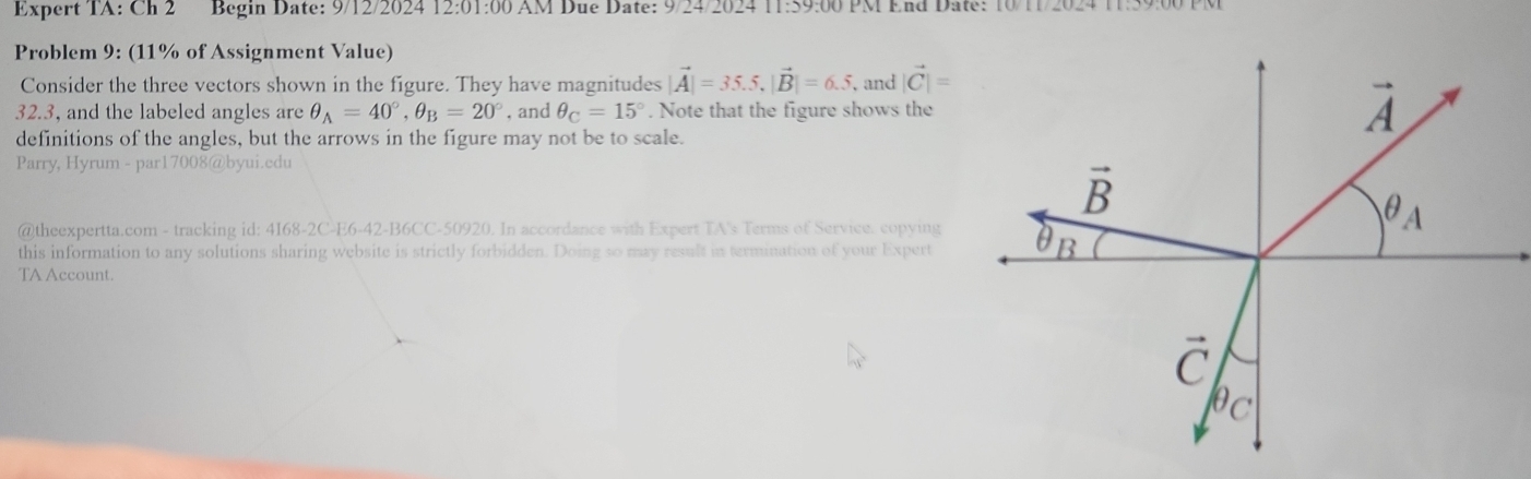 Expert TA: Ch 2 Begin Date: 9/12/2024 12:01:00 AM Due Date: 9/24/2024 11:59:00 PM End Date: 10/11
Problem 9: (11% of Assignment Value)
Consider the three vectors shown in the figure. They have magnitudes |vector A|=35.5,|vector B|=6.5, and |vector C|=
32.3, and the labeled angles are θ _A=40°,θ _B=20° , and θ _C=15°. Note that the figure shows the 
definitions of the angles, but the arrows in the figure may not be to scale.
Parry, Hyrum - par17008@byui.edu
@theexpertta.com - tracking id: 4168-2C-E6-42-B6CC-50920. In accordance with Expert TA's Terms of Service. copying
this information to any solutions sharing website is strictly forbidden. Doing so may result in termination of your Expert
TA Account.