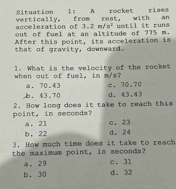 Situation 1: A rocket rises
vertically, from rest, with an
acceleration of 3.2m/s^2 until it runs
out of fuel at an altitude of 775 m.
After this point, its acceleration is
that of gravity, downward.
1. What is the velocity of the rocket
when out of fuel, in m/s?
a. 70.43 c. 70.70
b. 43.70 d. 43.43
2. How long does it take to reach this
point, in seconds?
a. 21 c. 23
b. 22 d. 24
3. How much time does it take to reach
the maximum point, in seconds?
a. 29 c. 31
b. 30 d. 32