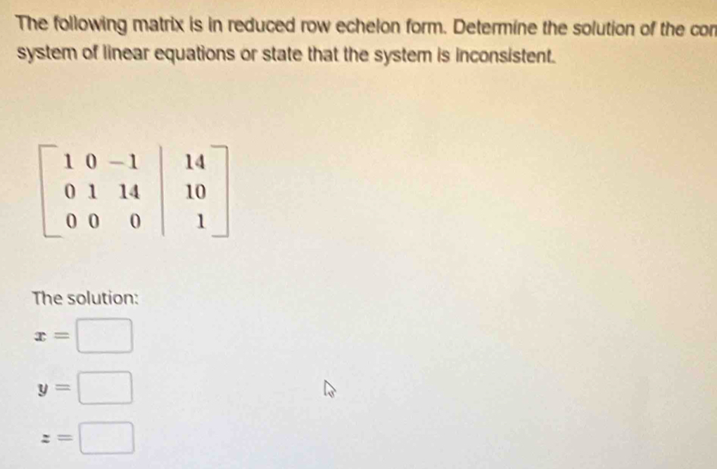 The following matrix is in reduced row echelon form. Determine the solution of the cor
system of linear equations or state that the system is inconsistent.
The solution:
x=□
y=□
z=□