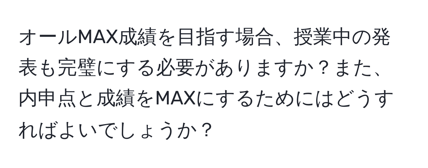 オールMAX成績を目指す場合、授業中の発表も完璧にする必要がありますか？また、内申点と成績をMAXにするためにはどうすればよいでしょうか？