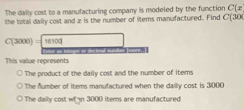 The daily cost to a manufacturing company is modeled by the function C(x)
the total daily cost and æ is the number of items manufactured. Find C(300
C(3000)=16100
an integer or decimal number [more..]
This value represents
The product of the daily cost and the number of items
The number of items manufactured when the daily cost is 3000
The daily cost wh en 3000 items are manufactured